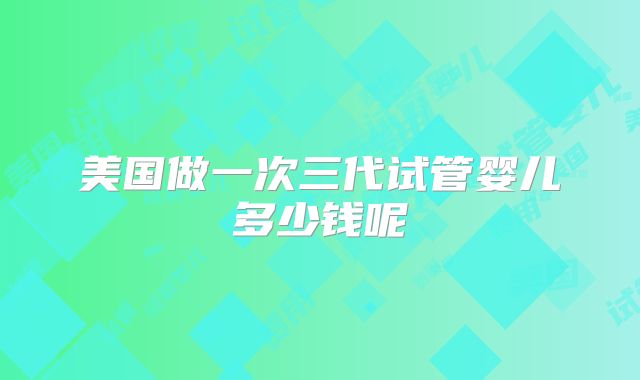 美国做一次三代试管婴儿多少钱呢