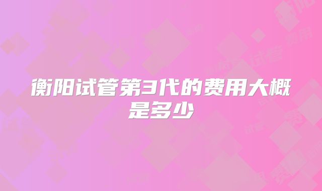 衡阳试管第3代的费用大概是多少