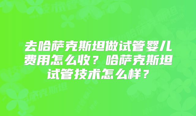 去哈萨克斯坦做试管婴儿费用怎么收？哈萨克斯坦试管技术怎么样？