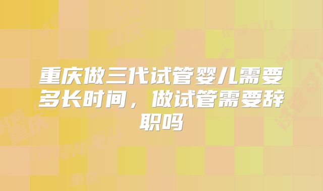 重庆做三代试管婴儿需要多长时间,做试管需要辞职吗