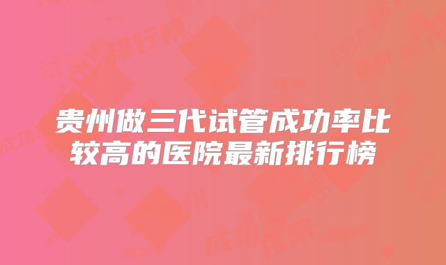 贵州做三代试管成功率比较高的医院最新排行榜