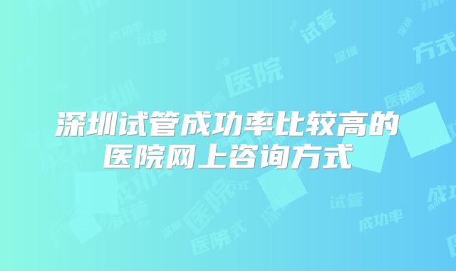 深圳试管成功率比较高的医院网上咨询方式