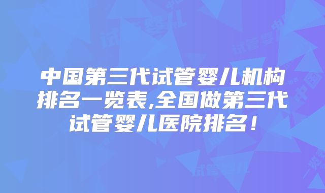中国第三代试管婴儿机构排名一览表,全国做第三代试管婴儿医院排名！