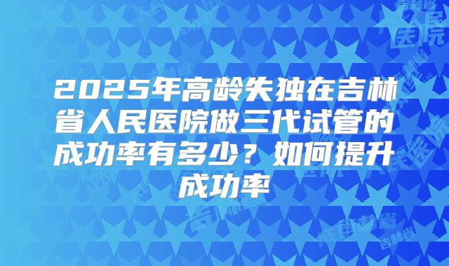 2025年高龄失独在吉林省人民医院做三代试管的成功率有多少?如何提升成功率