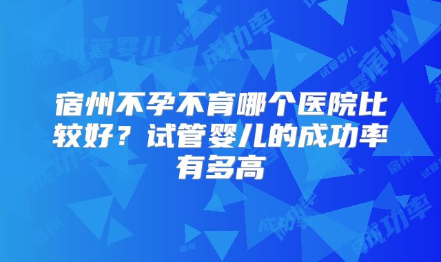 宿州不孕不育哪个医院比较好？试管婴儿的成功率有多高