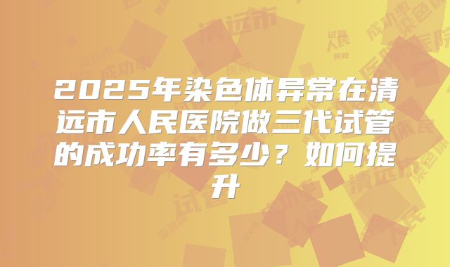 2025年染色体异常在清远市人民医院做三代试管的成功率有多少？如何提升