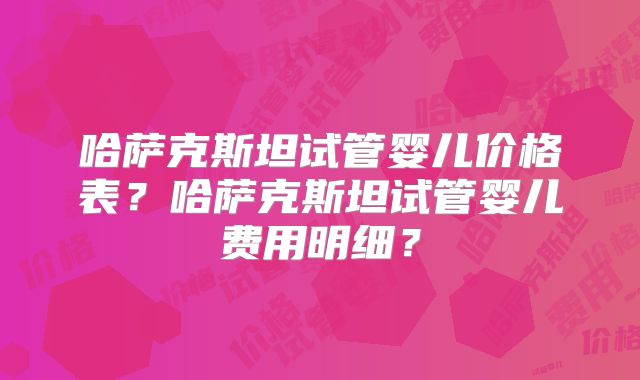 哈萨克斯坦试管婴儿价格表？哈萨克斯坦试管婴儿费用明细？