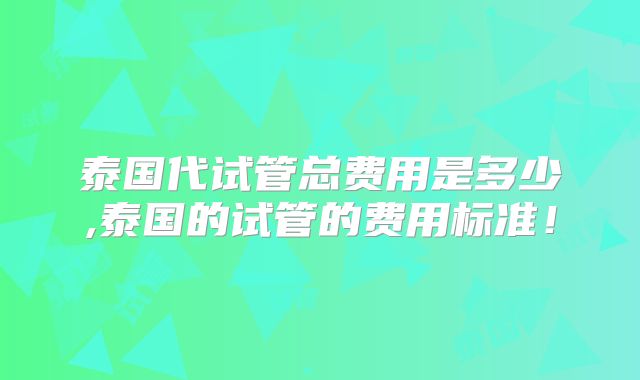 泰国代试管总费用是多少,泰国的试管的费用标准！
