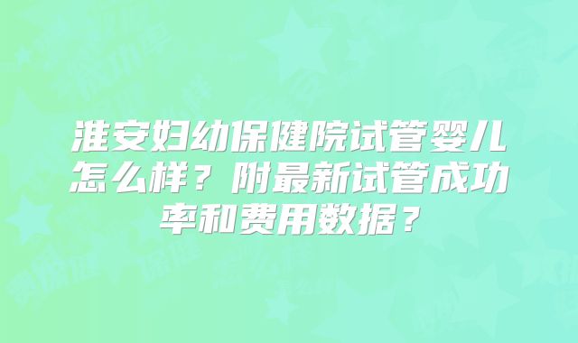 淮安妇幼保健院试管婴儿怎么样?附最新试管成功率和费用数据?