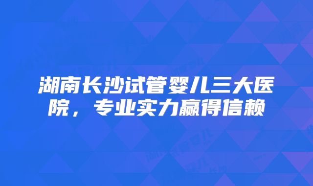 湖南长沙试管婴儿三大医院，专业实力赢得信赖