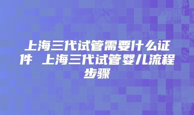 上海三代试管需要什么证件 上海三代试管婴儿流程步骤