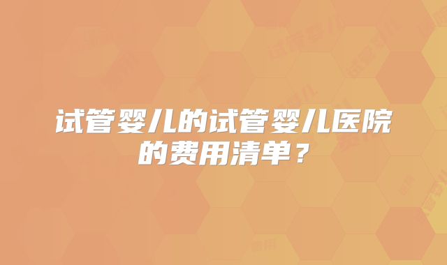试管婴儿的试管婴儿医院的费用清单？