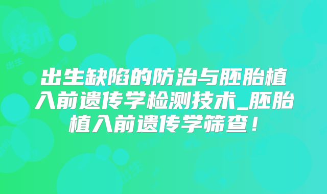 出生缺陷的防治与胚胎植入前遗传学检测技术_胚胎植入前遗传学筛查!