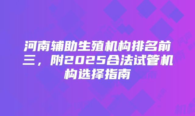 河南辅助生殖机构排名前三，附2025合法试管机构选择指南