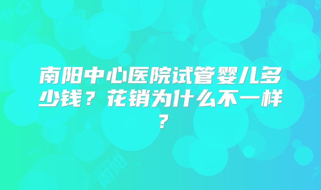 南阳中心医院试管婴儿多少钱?花销为什么不一样?