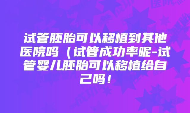 试管胚胎可以移植到其他医院吗(试管成功率呢-试管婴儿胚胎可以移植给自己吗!