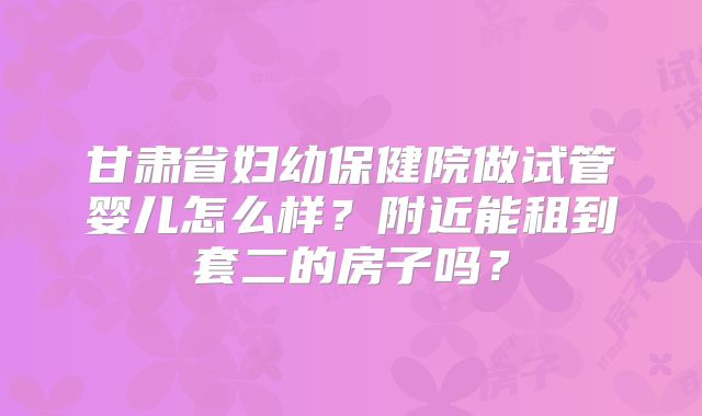 甘肃省妇幼保健院做试管婴儿怎么样?附近能租到套二的房子吗?