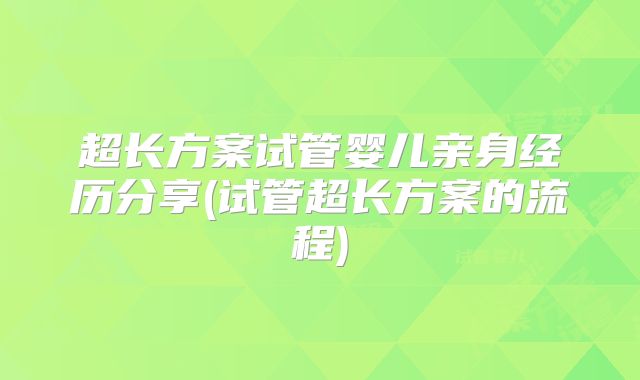 超长方案试管婴儿亲身经历分享(试管超长方案的流程)