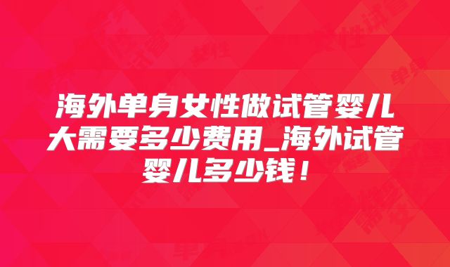 海外单身女性做试管婴儿大需要多少费用_海外试管婴儿多少钱！