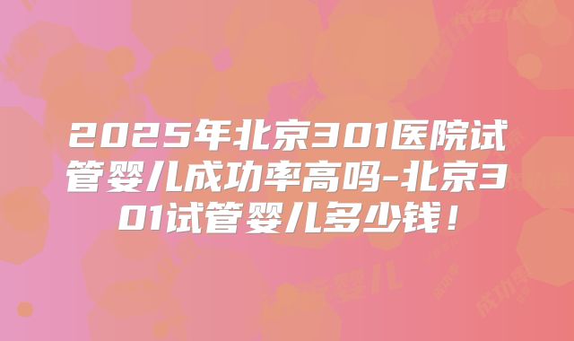 2025年北京301医院试管婴儿成功率高吗-北京301试管婴儿多少钱!
