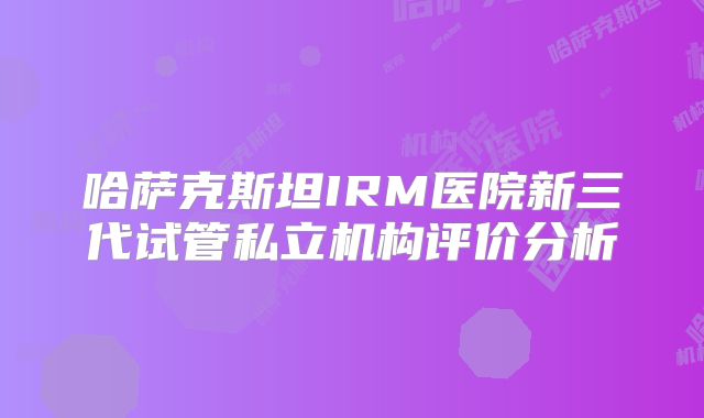 哈萨克斯坦IRM医院新三代试管私立机构评价分析