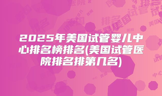 2025年美国试管婴儿中心排名榜排名(美国试管医院排名排第几名)