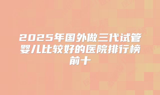 2025年国外做三代试管婴儿比较好的医院排行榜前十