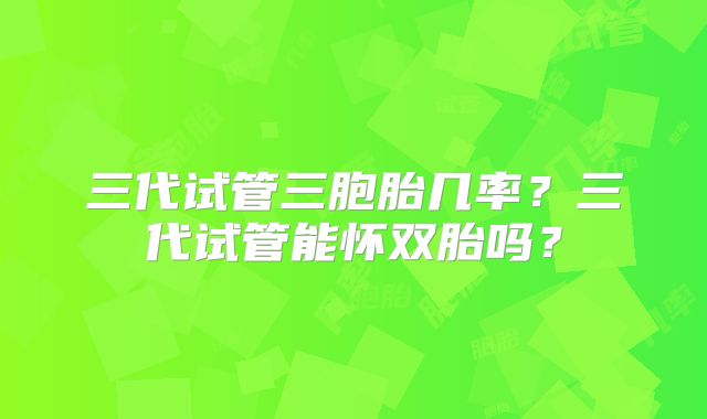 三代试管三胞胎几率？三代试管能怀双胎吗？