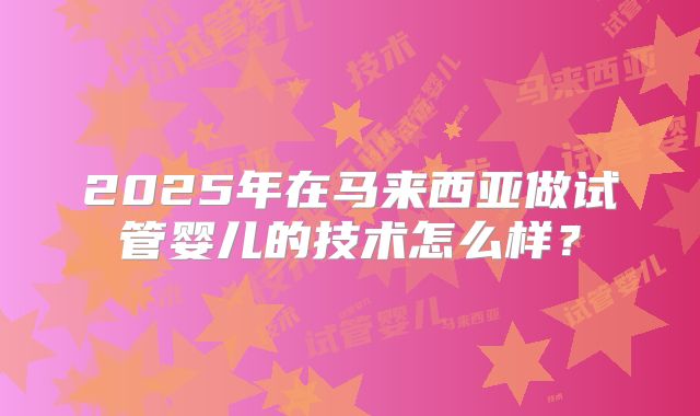 2025年在马来西亚做试管婴儿的技术怎么样？