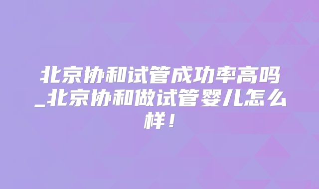 北京协和试管成功率高吗_北京协和做试管婴儿怎么样！