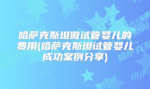 哈萨克斯坦做试管婴儿的费用(哈萨克斯坦试管婴儿成功案例分享)