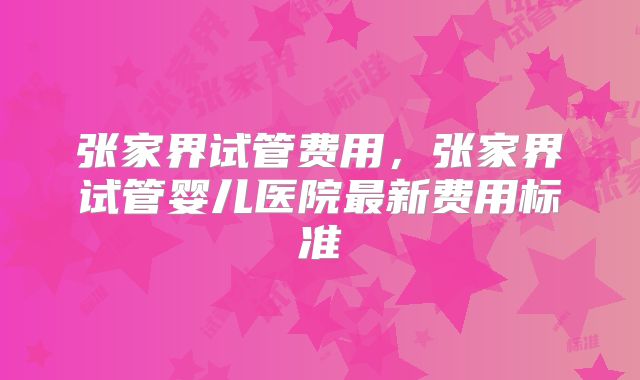 张家界试管费用，张家界试管婴儿医院最新费用标准