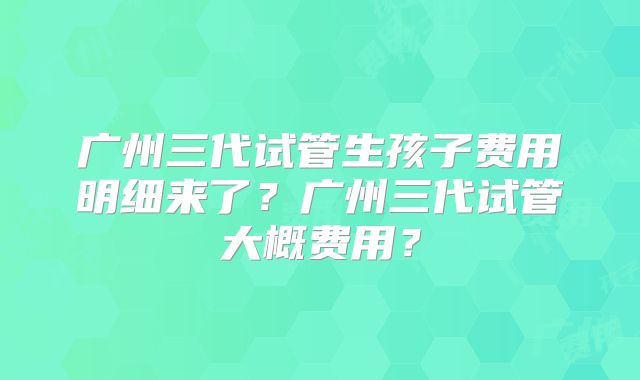 广州三代试管生孩子费用明细来了?广州三代试管大概费用?