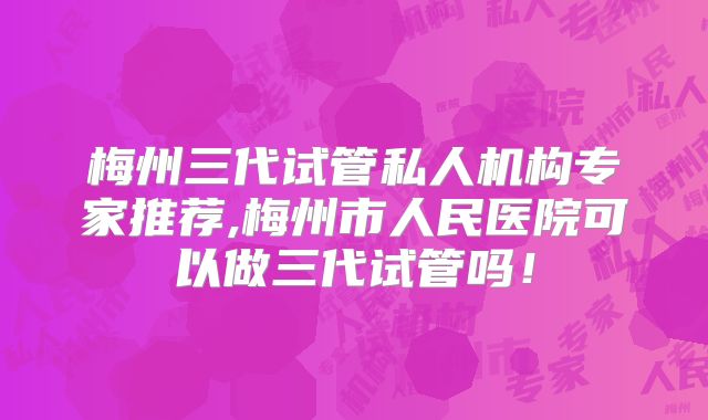 梅州三代试管私人机构专家推荐,梅州市人民医院可以做三代试管吗!