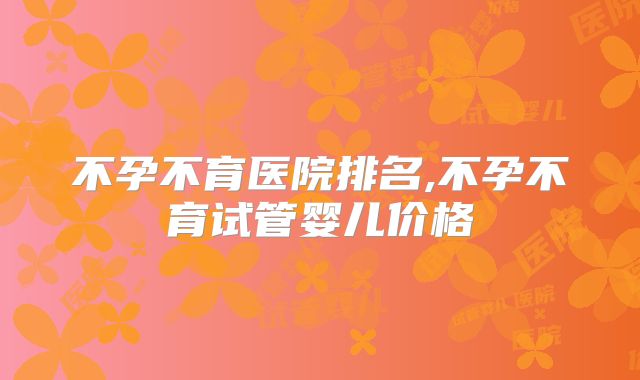 不孕不育医院排名,不孕不育试管婴儿价格