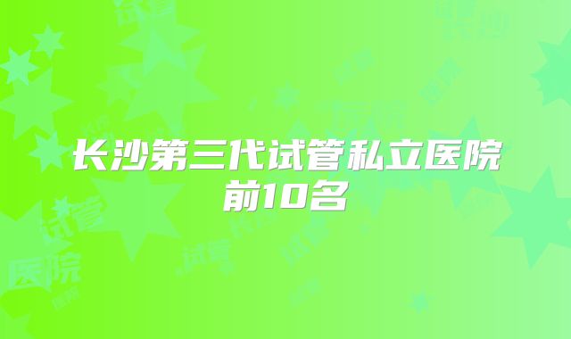 长沙第三代试管私立医院前10名