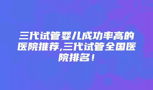 三代试管婴儿成功率高的医院推荐,三代试管全国医院排名！