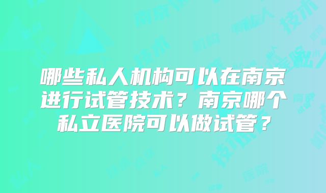 哪些私人机构可以在南京进行试管技术?南京哪个私立医院可以做试管?