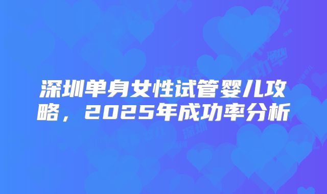 深圳单身女性试管婴儿攻略,2025年成功率分析