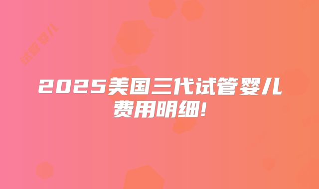 2025美国三代试管婴儿费用明细!