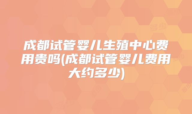 成都试管婴儿生殖中心费用贵吗(成都试管婴儿费用大约多少)