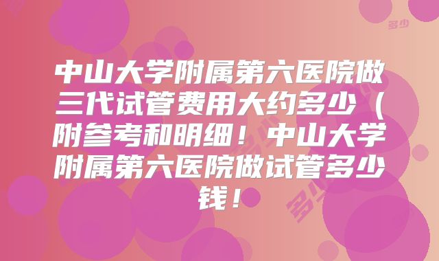 中山大学附属第六医院做三代试管费用大约多少（附参考和明细！中山大学附属第六医院做试管多少钱！