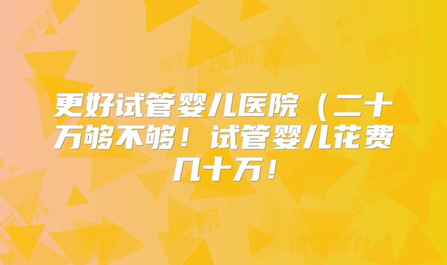 更好试管婴儿医院(二十万够不够!试管婴儿花费几十万!