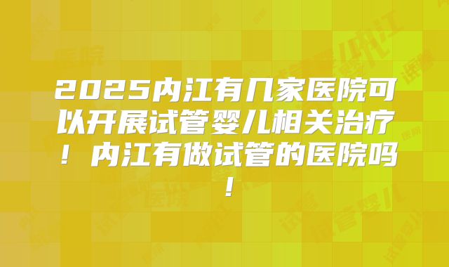2025内江有几家医院可以开展试管婴儿相关治疗！内江有做试管的医院吗！