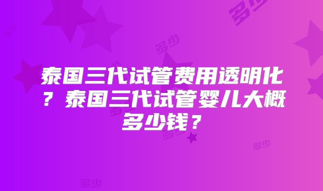 泰国三代试管费用透明化？泰国三代试管婴儿大概多少钱？