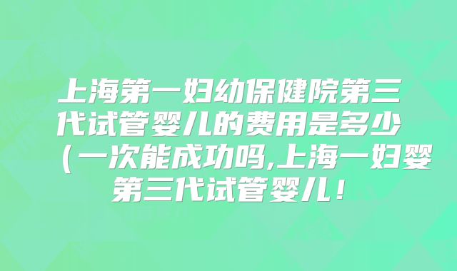 上海第一妇幼保健院第三代试管婴儿的费用是多少（一次能成功吗,上海一妇婴第三代试管婴儿！