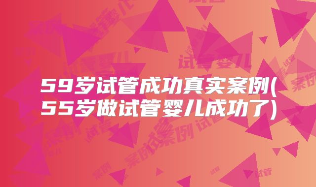 59岁试管成功真实案例(55岁做试管婴儿成功了)