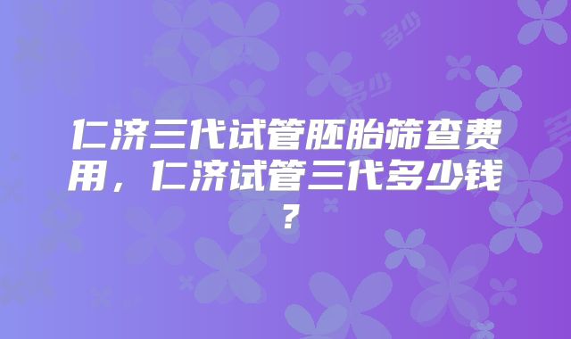 仁济三代试管胚胎筛查费用,仁济试管三代多少钱?