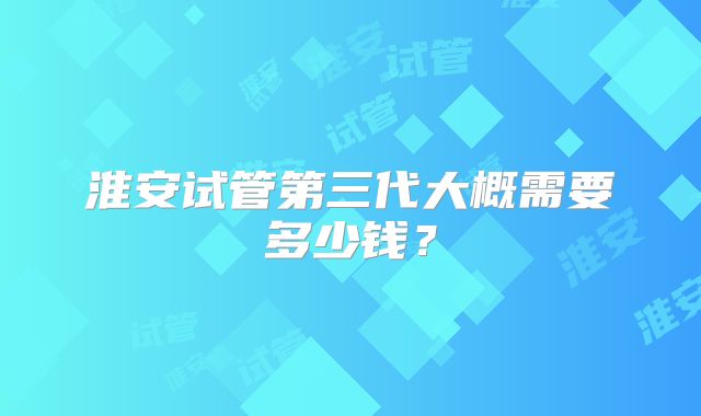 淮安试管第三代大概需要多少钱?