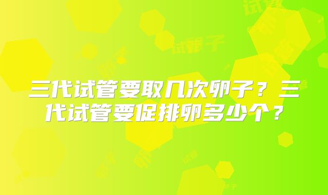三代试管要取几次卵子?三代试管要促排卵多少个?